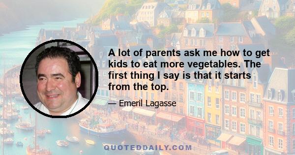 A lot of parents ask me how to get kids to eat more vegetables. The first thing I say is that it starts from the top.