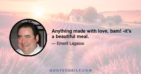 Anything made with love, bam! -it's a beautiful meal.