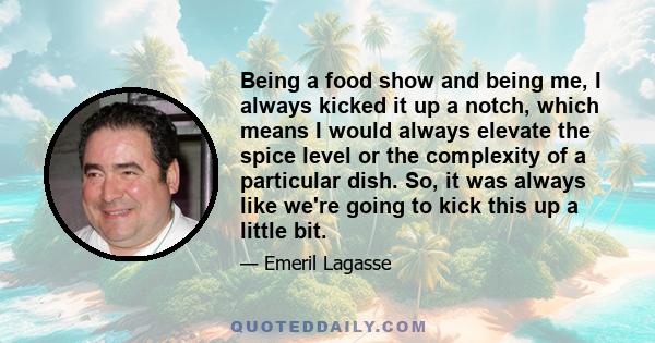 Being a food show and being me, I always kicked it up a notch, which means I would always elevate the spice level or the complexity of a particular dish. So, it was always like we're going to kick this up a little bit.