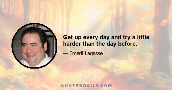 Get up every day and try a little harder than the day before.