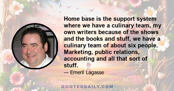 Home base is the support system where we have a culinary team, my own writers because of the shows and the books and stuff, we have a culinary team of about six people. Marketing, public relations, accounting and all