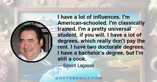 I have a lot of influences. I'm American-schooled. I'm classically trained. I'm a pretty universal student, if you will. I have a lot of degrees, which really don't pay the rent. I have two doctorate degrees, I have a