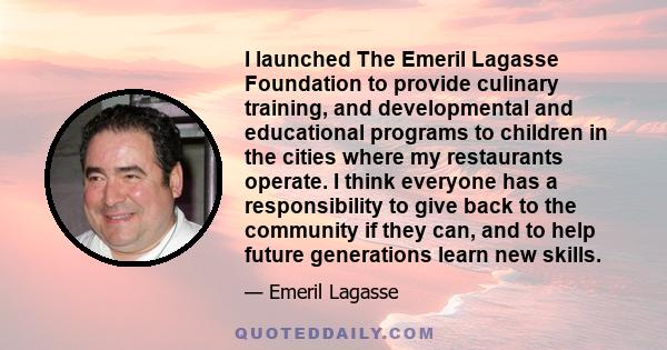 I launched The Emeril Lagasse Foundation to provide culinary training, and developmental and educational programs to children in the cities where my restaurants operate. I think everyone has a responsibility to give