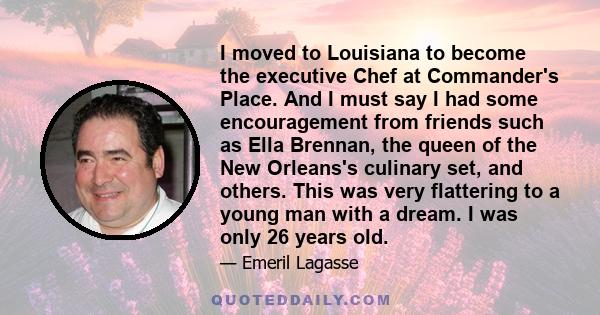 I moved to Louisiana to become the executive Chef at Commander's Place. And I must say I had some encouragement from friends such as Ella Brennan, the queen of the New Orleans's culinary set, and others. This was very