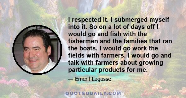 I respected it. I submerged myself into it. So on a lot of days off I would go and fish with the fishermen and the families that ran the boats. I would go work the fields with farmers. I would go and talk with farmers