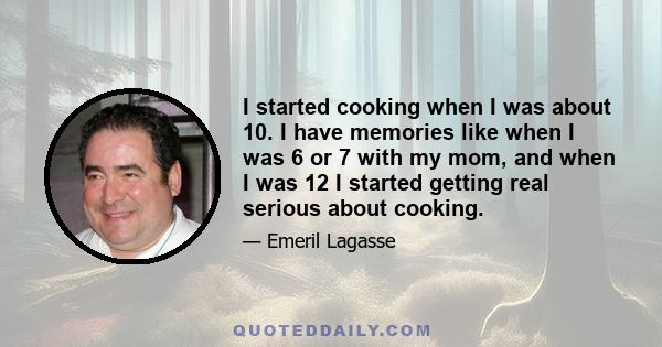 I started cooking when I was about 10. I have memories like when I was 6 or 7 with my mom, and when I was 12 I started getting real serious about cooking.