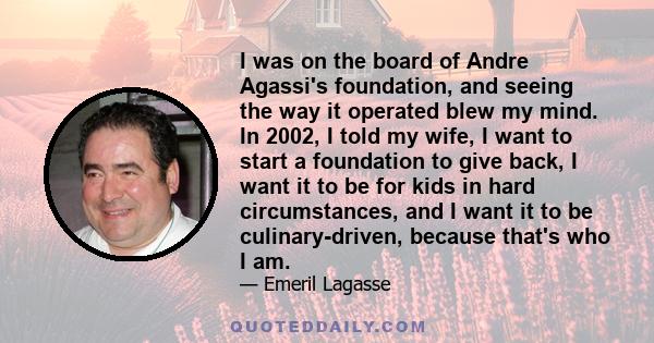 I was on the board of Andre Agassi's foundation, and seeing the way it operated blew my mind. In 2002, I told my wife, I want to start a foundation to give back, I want it to be for kids in hard circumstances, and I