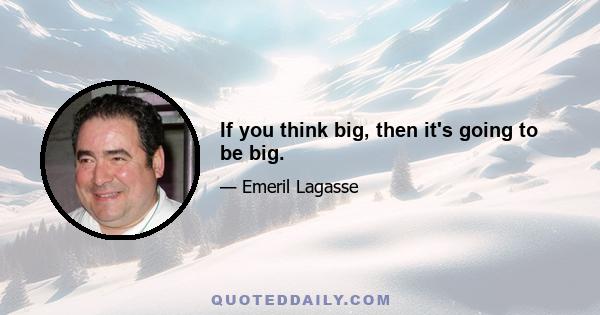 If you think big, then it's going to be big.