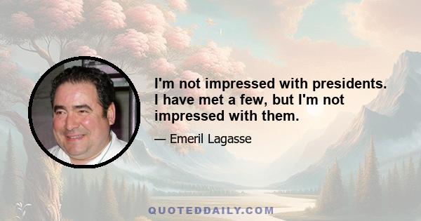 I'm not impressed with presidents. I have met a few, but I'm not impressed with them.