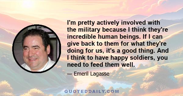 I'm pretty actively involved with the military because I think they're incredible human beings. If I can give back to them for what they're doing for us, it's a good thing. And I think to have happy soldiers, you need