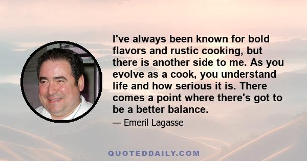 I've always been known for bold flavors and rustic cooking, but there is another side to me. As you evolve as a cook, you understand life and how serious it is. There comes a point where there's got to be a better