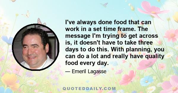 I've always done food that can work in a set time frame. The message I'm trying to get across is, it doesn't have to take three days to do this. With planning, you can do a lot and really have quality food every day.