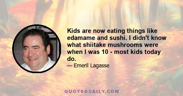 Kids are now eating things like edamame and sushi. I didn't know what shiitake mushrooms were when I was 10 - most kids today do.