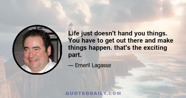 Life just doesn't hand you things. You have to get out there and make things happen. that's the exciting part.