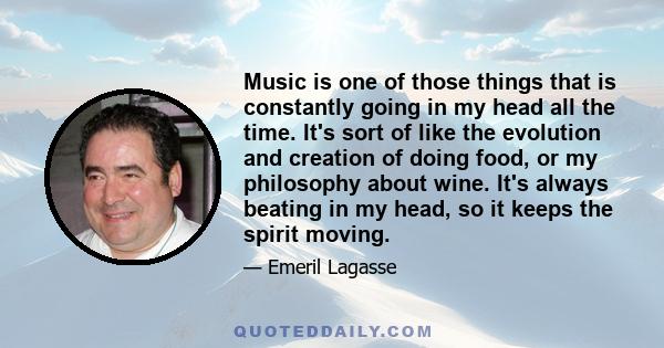 Music is one of those things that is constantly going in my head all the time. It's sort of like the evolution and creation of doing food, or my philosophy about wine. It's always beating in my head, so it keeps the