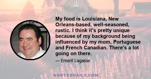 My food is Louisiana, New Orleans-based, well-seasoned, rustic. I think it's pretty unique because of my background being influenced by my mom, Portuguese and French Canadian. There's a lot going on there.