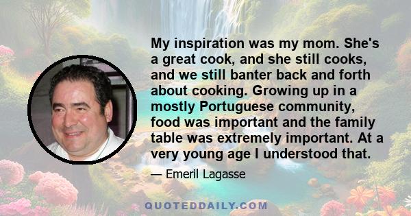 My inspiration was my mom. She's a great cook, and she still cooks, and we still banter back and forth about cooking. Growing up in a mostly Portuguese community, food was important and the family table was extremely