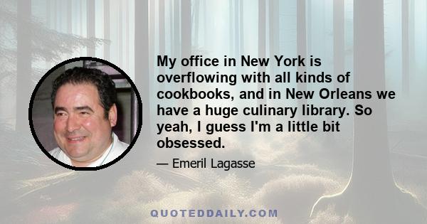 My office in New York is overflowing with all kinds of cookbooks, and in New Orleans we have a huge culinary library. So yeah, I guess I'm a little bit obsessed.