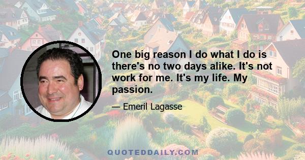 One big reason I do what I do is there's no two days alike. It's not work for me. It's my life. My passion.