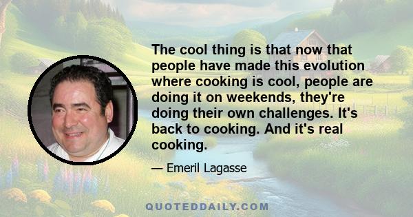 The cool thing is that now that people have made this evolution where cooking is cool, people are doing it on weekends, they're doing their own challenges. It's back to cooking. And it's real cooking.