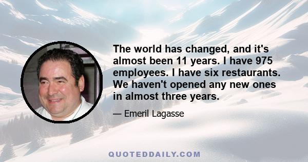 The world has changed, and it's almost been 11 years. I have 975 employees. I have six restaurants. We haven't opened any new ones in almost three years.