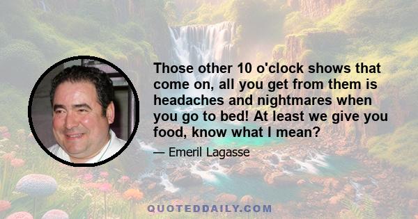 Those other 10 o'clock shows that come on, all you get from them is headaches and nightmares when you go to bed! At least we give you food, know what I mean?