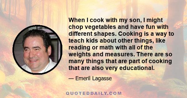 When I cook with my son, I might chop vegetables and have fun with different shapes. Cooking is a way to teach kids about other things, like reading or math with all of the weights and measures. There are so many things 