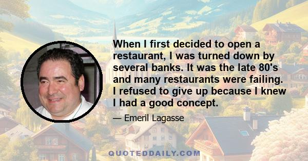 When I first decided to open a restaurant, I was turned down by several banks. It was the late 80's and many restaurants were failing. I refused to give up because I knew I had a good concept.