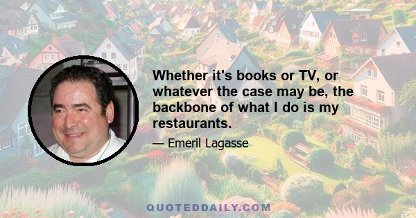 Whether it's books or TV, or whatever the case may be, the backbone of what I do is my restaurants.