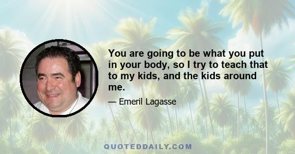 You are going to be what you put in your body, so I try to teach that to my kids, and the kids around me.