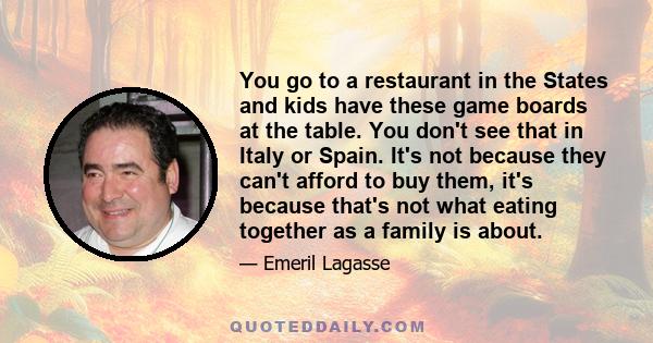 You go to a restaurant in the States and kids have these game boards at the table. You don't see that in Italy or Spain. It's not because they can't afford to buy them, it's because that's not what eating together as a