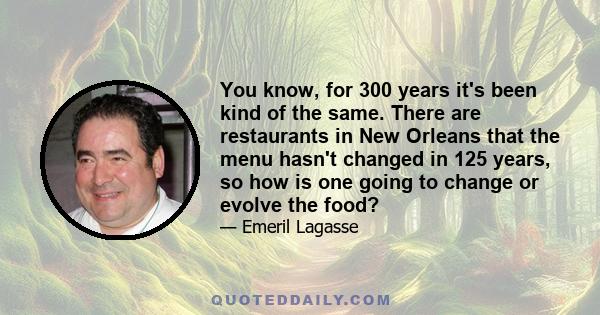 You know, for 300 years it's been kind of the same. There are restaurants in New Orleans that the menu hasn't changed in 125 years, so how is one going to change or evolve the food?