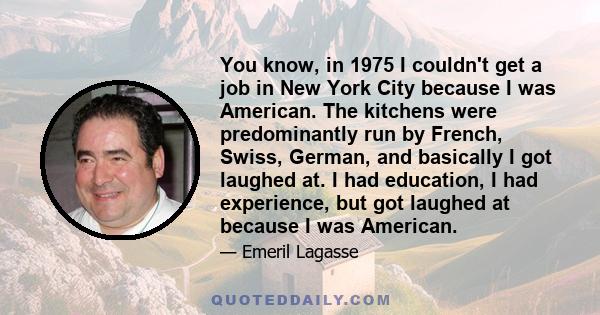 You know, in 1975 I couldn't get a job in New York City because I was American. The kitchens were predominantly run by French, Swiss, German, and basically I got laughed at. I had education, I had experience, but got