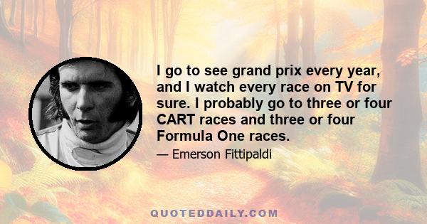 I go to see grand prix every year, and I watch every race on TV for sure. I probably go to three or four CART races and three or four Formula One races.