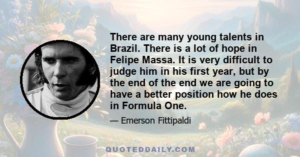 There are many young talents in Brazil. There is a lot of hope in Felipe Massa. It is very difficult to judge him in his first year, but by the end of the end we are going to have a better position how he does in