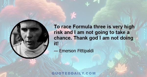 To race Formula three is very high risk and I am not going to take a chance. Thank god I am not doing it!