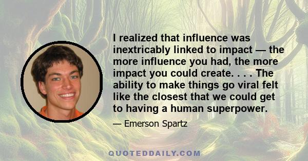 I realized that influence was inextricably linked to impact — the more influence you had, the more impact you could create. . . . The ability to make things go viral felt like the closest that we could get to having a