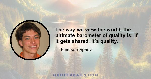 The way we view the world, the ultimate barometer of quality is: if it gets shared, it’s quality.