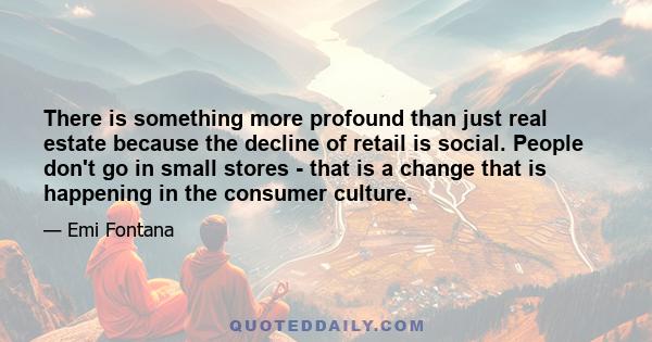 There is something more profound than just real estate because the decline of retail is social. People don't go in small stores - that is a change that is happening in the consumer culture.