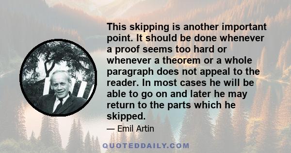 This skipping is another important point. It should be done whenever a proof seems too hard or whenever a theorem or a whole paragraph does not appeal to the reader. In most cases he will be able to go on and later he