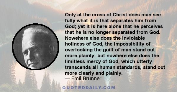 Only at the cross of Christ does man see fully what it is that separates him from God; yet it is here alone that he perceives that he is no longer separated from God. Nowehere else does the inviolable holiness of God,