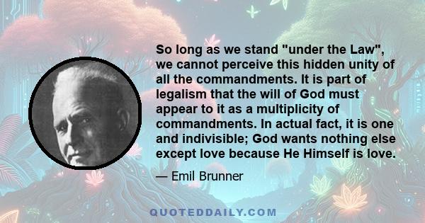 So long as we stand under the Law, we cannot perceive this hidden unity of all the commandments. It is part of legalism that the will of God must appear to it as a multiplicity of commandments. In actual fact, it is one 