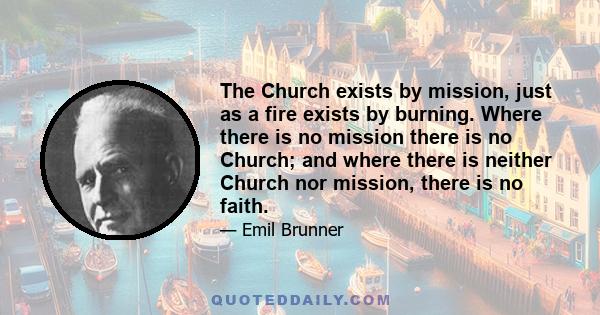 The Church exists by mission, just as a fire exists by burning. Where there is no mission there is no Church; and where there is neither Church nor mission, there is no faith.