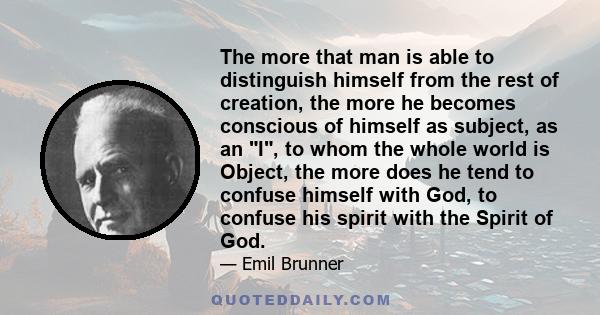 The more that man is able to distinguish himself from the rest of creation, the more he becomes conscious of himself as subject, as an I, to whom the whole world is Object, the more does he tend to confuse himself with