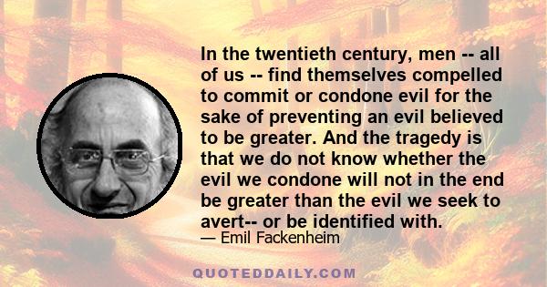 In the twentieth century, men -- all of us -- find themselves compelled to commit or condone evil for the sake of preventing an evil believed to be greater. And the tragedy is that we do not know whether the evil we