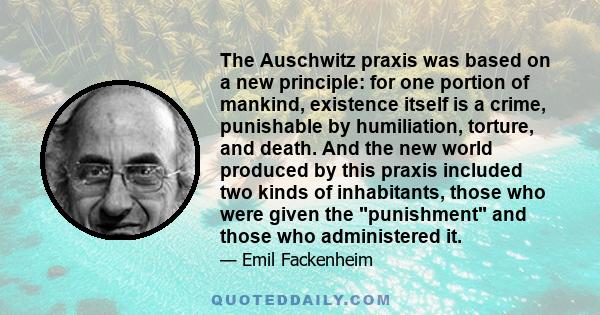 The Auschwitz praxis was based on a new principle: for one portion of mankind, existence itself is a crime, punishable by humiliation, torture, and death. And the new world produced by this praxis included two kinds of