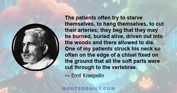 The patients often try to starve themselves, to hang themselves, to cut their arteries; they beg that they may be burned, buried alive, driven out into the woods and there allowed to die. One of my patients struck his