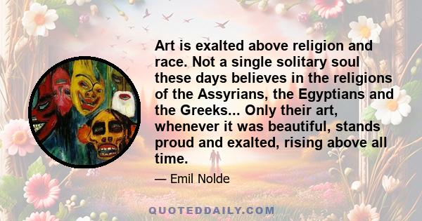 Art is exalted above religion and race. Not a single solitary soul these days believes in the religions of the Assyrians, the Egyptians and the Greeks... Only their art, whenever it was beautiful, stands proud and