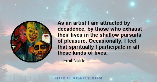 As an artist I am attracted by decadence, by those who exhaust their lives in the shallow pursuits of pleasure. Occasionally, I feel that spiritually I participate in all these kinds of lives.