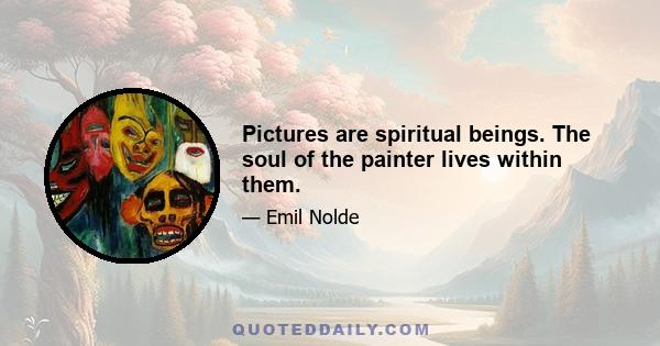 Pictures are spiritual beings. The soul of the painter lives within them.